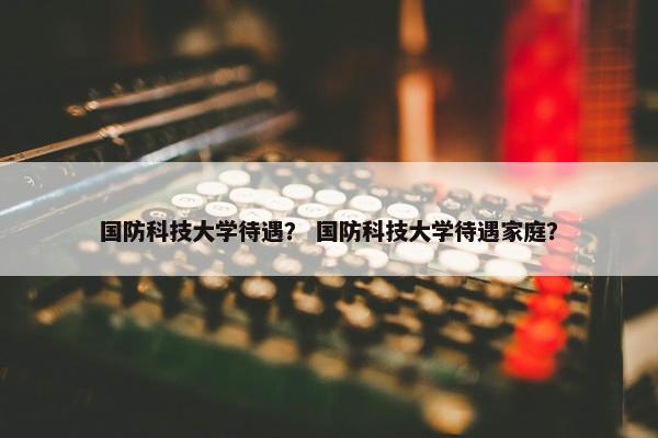 国防科技大学待遇？ 国防科技大学待遇家庭？