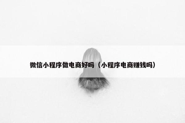 微信小程序做电商好吗（小程序电商赚钱吗）