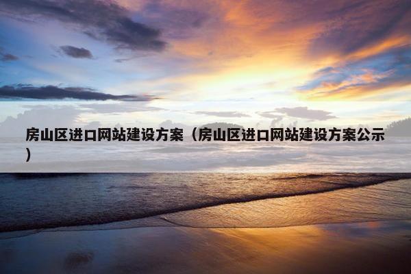 房山区进口网站建设方案（房山区进口网站建设方案公示）