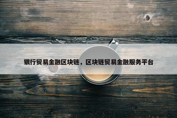 银行贸易金融区块链，区块链贸易金融服务平台