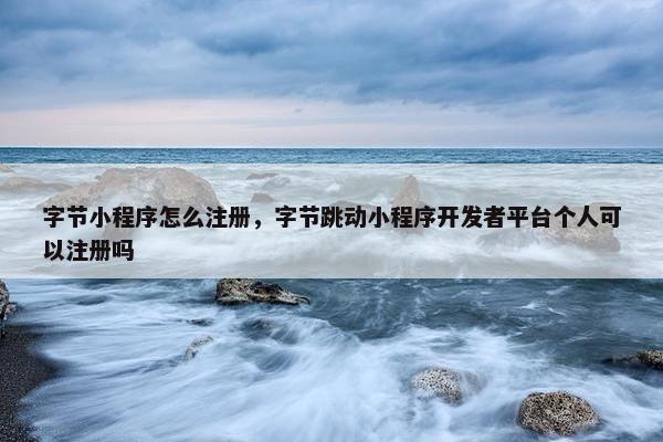 字节小程序怎么注册，字节跳动小程序开发者平台个人可以注册吗