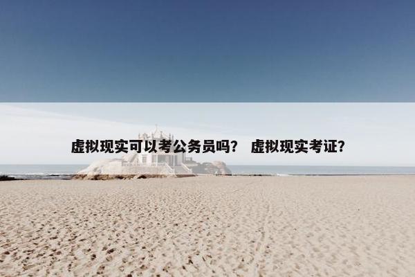 虚拟现实可以考公务员吗？ 虚拟现实考证？