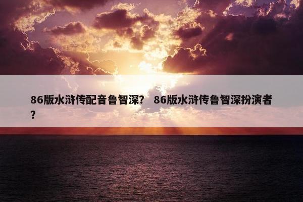 86版水浒传配音鲁智深？ 86版水浒传鲁智深扮演者？