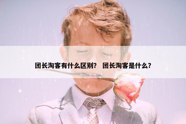 团长淘客有什么区别？ 团长淘客是什么？