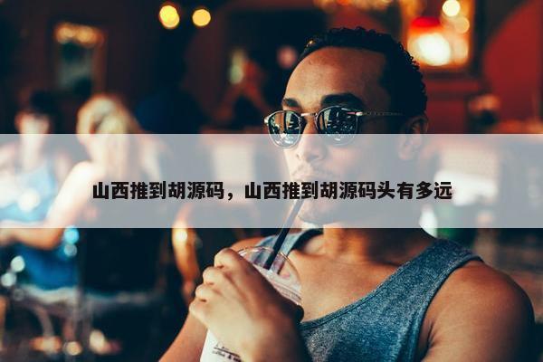 山西推到胡源码，山西推到胡源码头有多远