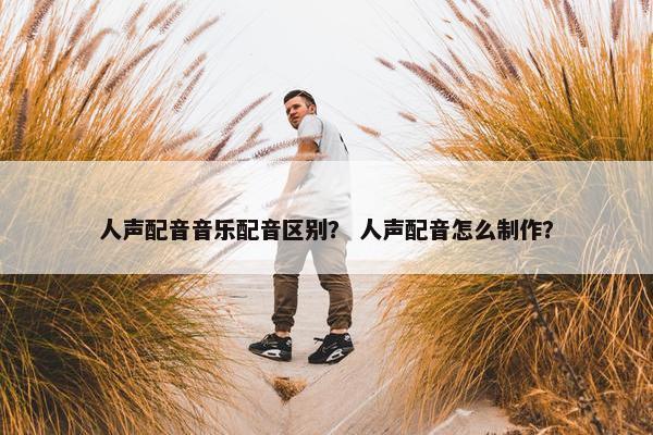 人声配音音乐配音区别？ 人声配音怎么制作？