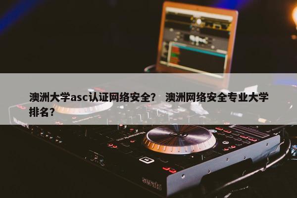 澳洲大学asc认证网络安全？ 澳洲网络安全专业大学排名？