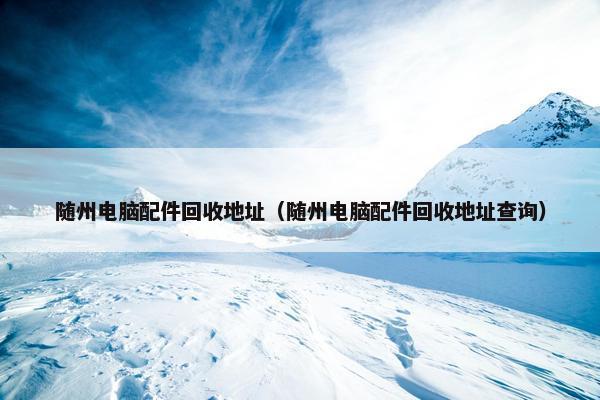 随州电脑配件回收地址（随州电脑配件回收地址查询）