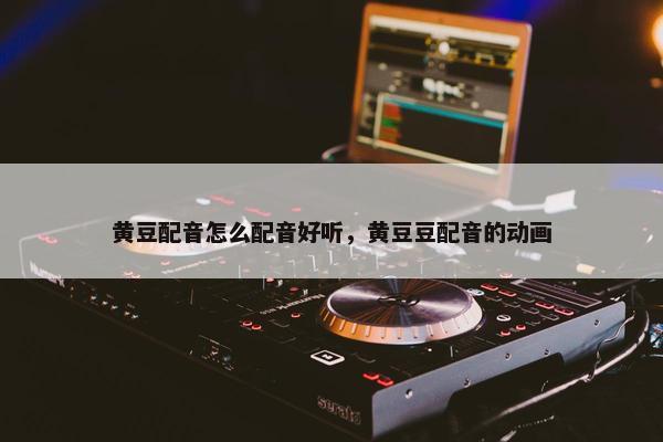 黄豆配音怎么配音好听，黄豆豆配音的动画