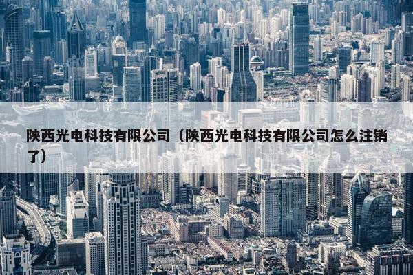 陕西光电科技有限公司（陕西光电科技有限公司怎么注销了）