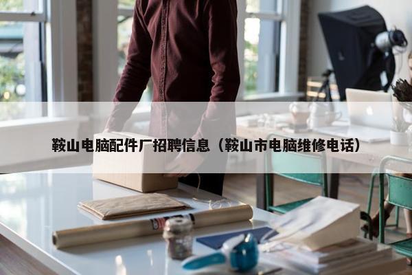鞍山电脑配件厂招聘信息（鞍山市电脑维修电话）