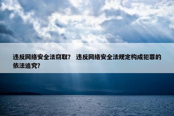 违反网络安全法窃取？ 违反网络安全法规定构成犯罪的依法追究？