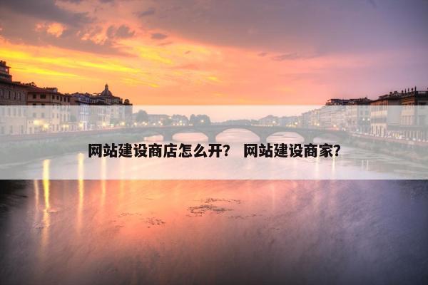 网站建设商店怎么开？ 网站建设商家？