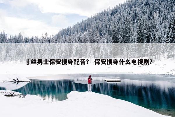 屌丝男士保安搜身配音？ 保安搜身什么电视剧？