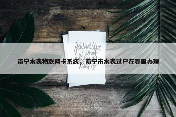 南宁水表物联网卡系统，南宁市水表过户在哪里办理