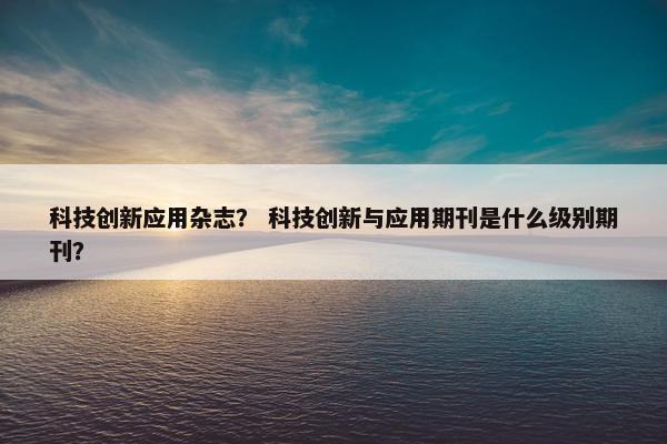 科技创新应用杂志？ 科技创新与应用期刊是什么级别期刊？