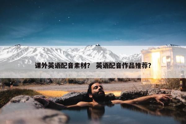 课外英语配音素材？ 英语配音作品推荐？