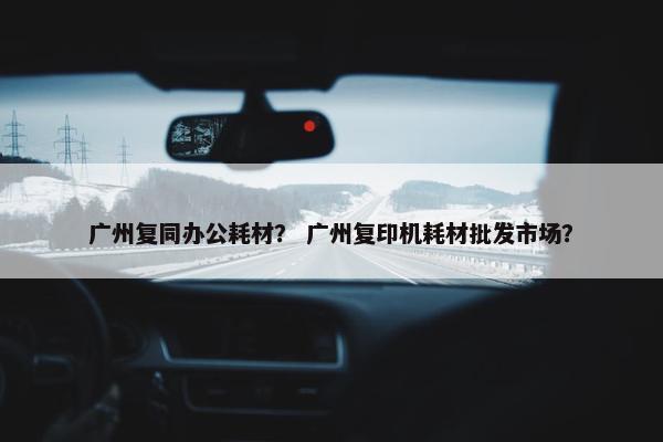 广州复同办公耗材？ 广州复印机耗材批发市场？