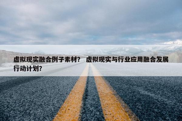 虚拟现实融合例子素材？ 虚拟现实与行业应用融合发展行动计划？
