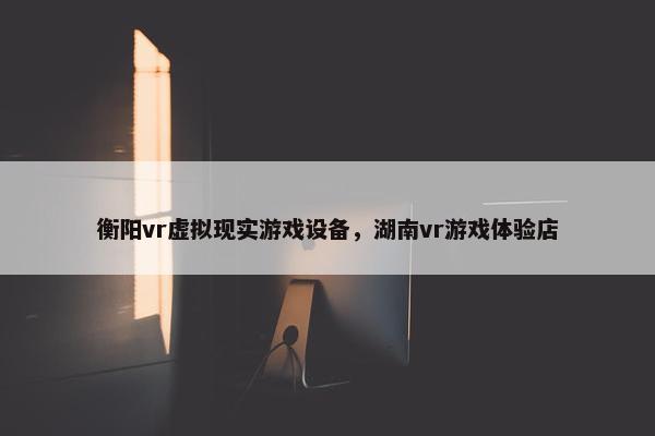 衡阳vr虚拟现实游戏设备，湖南vr游戏体验店