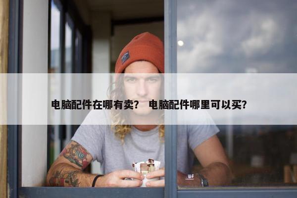 电脑配件在哪有卖？ 电脑配件哪里可以买？