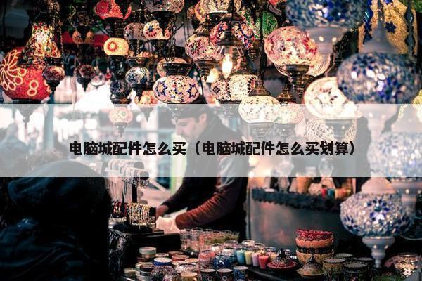 电脑城配件怎么买（电脑城配件怎么买划算）