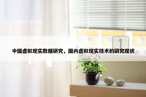 中国虚拟现实数据研究，国内虚拟现实技术的研究现状