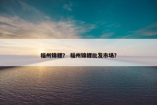 福州锦鲤？ 福州锦鲤批发市场？