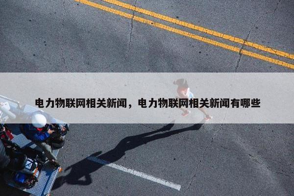电力物联网相关新闻，电力物联网相关新闻有哪些