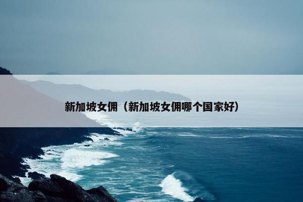 新加坡女佣（新加坡女佣哪个国家好）