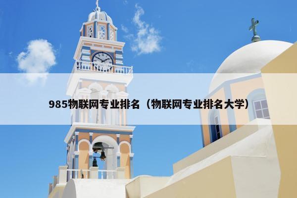 985物联网专业排名（物联网专业排名大学）