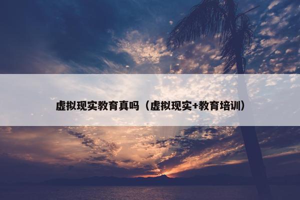虚拟现实教育真吗（虚拟现实+教育培训）