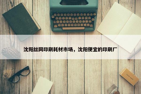 沈阳丝网印刷耗材市场，沈阳便宜的印刷厂