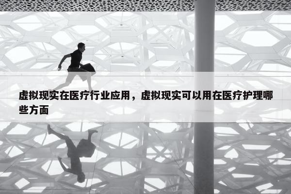 虚拟现实在医疗行业应用，虚拟现实可以用在医疗护理哪些方面