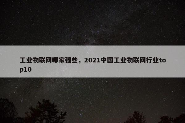 工业物联网哪家强些，2021中国工业物联网行业top10