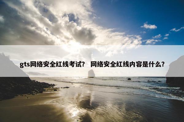 gts网络安全红线考试？ 网络安全红线内容是什么？