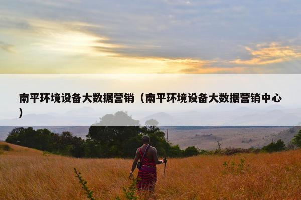 南平环境设备大数据营销（南平环境设备大数据营销中心）
