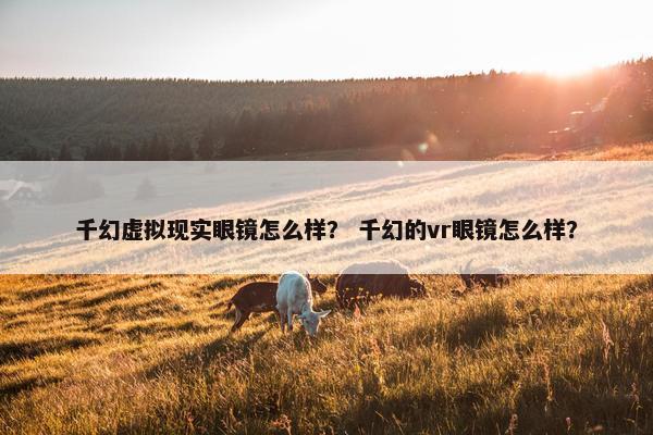 千幻虚拟现实眼镜怎么样？ 千幻的vr眼镜怎么样？