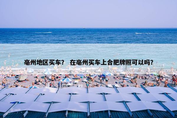 亳州地区买车？ 在亳州买车上合肥牌照可以吗？