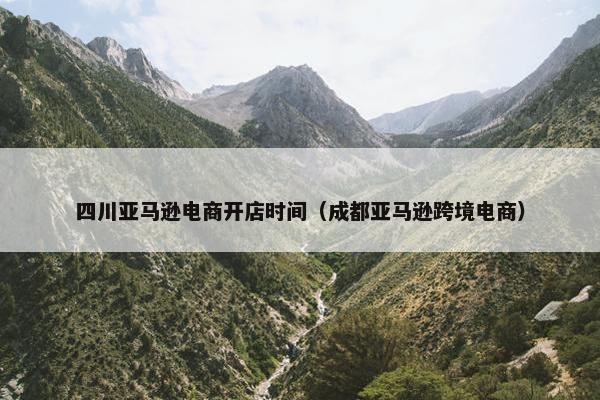 四川亚马逊电商开店时间（成都亚马逊跨境电商）