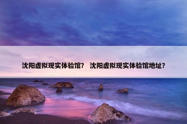 沈阳虚拟现实体验馆？ 沈阳虚拟现实体验馆地址？