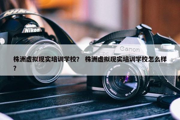 株洲虚拟现实培训学校？ 株洲虚拟现实培训学校怎么样？