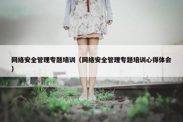 网络安全管理专题培训（网络安全管理专题培训心得体会）