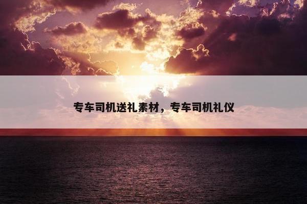 专车司机送礼素材，专车司机礼仪