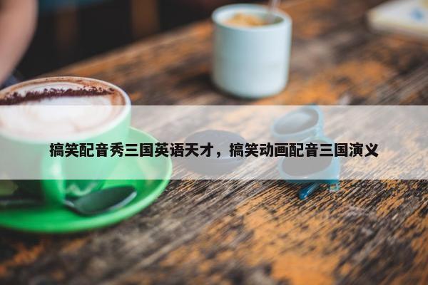 搞笑配音秀三国英语天才，搞笑动画配音三国演义