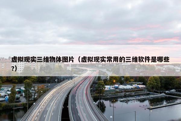 虚拟现实三维物体图片（虚拟现实常用的三维软件是哪些?）