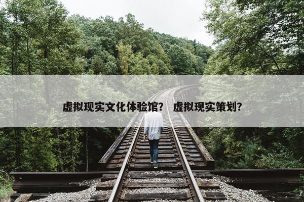 虚拟现实文化体验馆？ 虚拟现实策划？