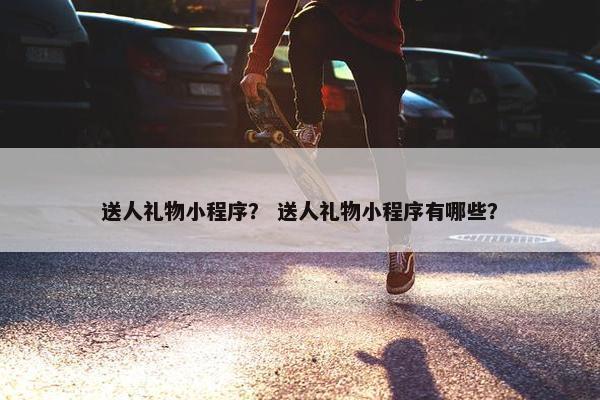 送人礼物小程序？ 送人礼物小程序有哪些？