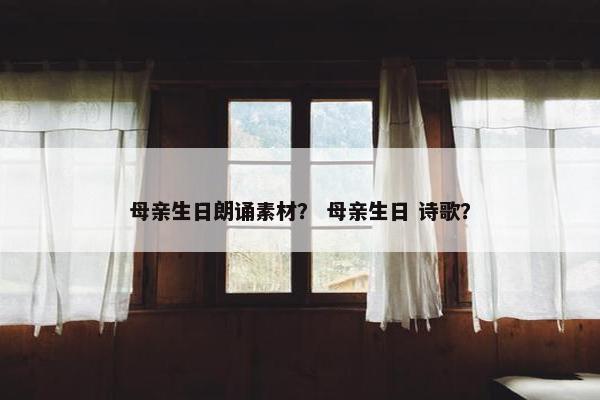 母亲生日朗诵素材？ 母亲生日 诗歌？