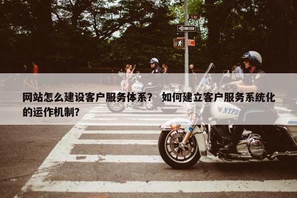 网站怎么建设客户服务体系？ 如何建立客户服务系统化的运作机制？